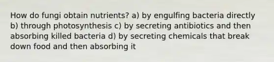 How do fungi obtain nutrients? a) by engulfing bacteria directly b) through photosynthesis c) by secreting antibiotics and then absorbing killed bacteria d) by secreting chemicals that break down food and then absorbing it