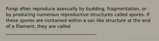 Fungi often reproduce asexually by budding, fragmentation, or by producing numerous reproductive structures called spores. If these spores are contained within a sac-like structure at the end of a filament, they are called ________________________________________.