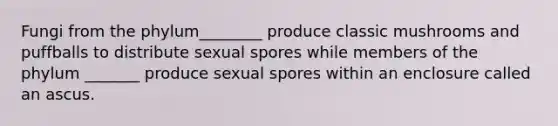 Fungi from the phylum________ produce classic mushrooms and puffballs to distribute sexual spores while members of the phylum _______ produce sexual spores within an enclosure called an ascus.