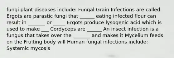 fungi plant diseases include: Fungal Grain Infections are called Ergots are parastic fungi that ______ eating infected flour can result in _______ or _____ Ergots produce lysogenic acid which is used to make ___ Cordyceps are ______ An insect infection is a fungus that takes over the _______ and makes it Mycelium feeds on the Fruiting body will Human fungal infections include: Systemic mycosis