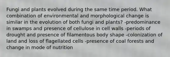 Fungi and plants evolved during the same time period. What combination of environmental and morphological change is similar in the evolution of both fungi and plants? -predominance in swamps and presence of cellulose in cell walls -periods of drought and presence of ﬁlamentous body shape -colonization of land and loss of ﬂagellated cells -presence of coal forests and change in mode of nutrition