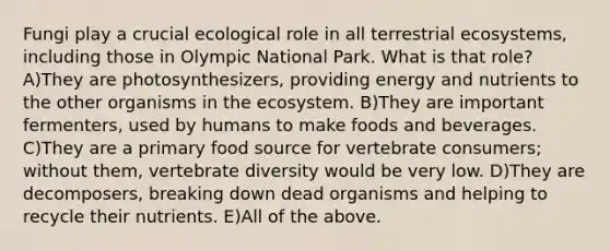 Fungi play a crucial ecological role in all terrestrial ecosystems, including those in Olympic National Park. What is that role? A)They are photosynthesizers, providing energy and nutrients to the other organisms in <a href='https://www.questionai.com/knowledge/k49x5J3j3W-the-ecosystem' class='anchor-knowledge'>the ecosystem</a>. B)They are important fermenters, used by humans to make foods and beverages. C)They are a primary food source for vertebrate consumers; without them, vertebrate diversity would be very low. D)They are decomposers, breaking down dead organisms and helping to recycle their nutrients. E)All of the above.