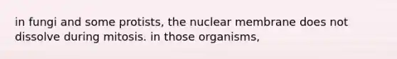 in fungi and some protists, the nuclear membrane does not dissolve during mitosis. in those organisms,