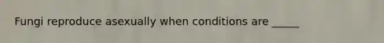 Fungi reproduce asexually when conditions are _____