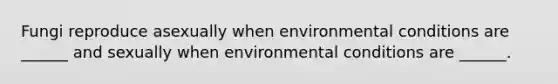 Fungi reproduce asexually when environmental conditions are ______ and sexually when environmental conditions are ______.