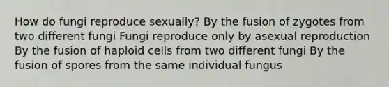 How do fungi reproduce sexually? By the fusion of zygotes from two different fungi Fungi reproduce only by asexual reproduction By the fusion of haploid cells from two different fungi By the fusion of spores from the same individual fungus