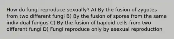 How do fungi reproduce sexually? A) By the fusion of zygotes from two different fungi B) By the fusion of spores from the same individual fungus C) By the fusion of haploid cells from two different fungi D) Fungi reproduce only by asexual reproduction