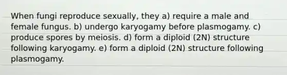 When fungi reproduce sexually, they a) require a male and female fungus. b) undergo karyogamy before plasmogamy. c) produce spores by meiosis. d) form a diploid (2N) structure following karyogamy. e) form a diploid (2N) structure following plasmogamy.