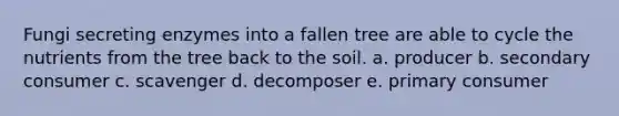 Fungi secreting enzymes into a fallen tree are able to cycle the nutrients from the tree back to the soil. a. producer b. secondary consumer c. scavenger d. decomposer e. primary consumer