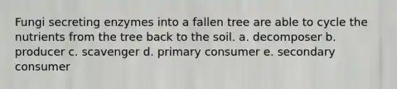 Fungi secreting enzymes into a fallen tree are able to cycle the nutrients from the tree back to the soil. a. decomposer b. producer c. scavenger d. primary consumer e. secondary consumer