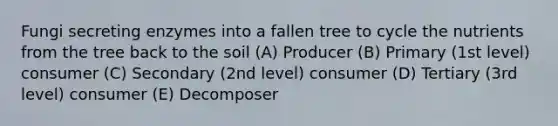 Fungi secreting enzymes into a fallen tree to cycle the nutrients from the tree back to the soil (A) Producer (B) Primary (1st level) consumer (C) Secondary (2nd level) consumer (D) Tertiary (3rd level) consumer (E) Decomposer