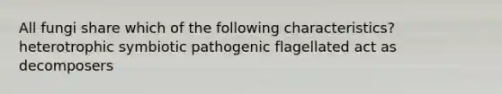 All fungi share which of the following characteristics? heterotrophic symbiotic pathogenic flagellated act as decomposers