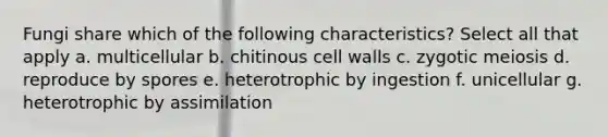 Fungi share which of the following characteristics? Select all that apply a. multicellular b. chitinous cell walls c. zygotic meiosis d. reproduce by spores e. heterotrophic by ingestion f. unicellular g. heterotrophic by assimilation