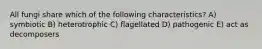 All fungi share which of the following characteristics? A) symbiotic B) heterotrophic C) flagellated D) pathogenic E) act as decomposers