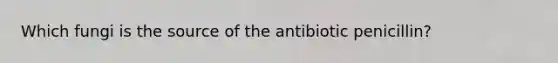 Which fungi is the source of the antibiotic penicillin?