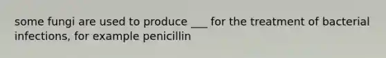 some fungi are used to produce ___ for the treatment of bacterial infections, for example penicillin