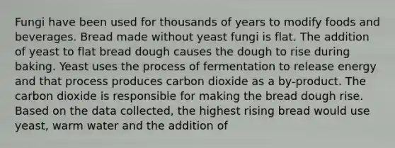 Fungi have been used for thousands of years to modify foods and beverages. Bread made without yeast fungi is flat. The addition of yeast to flat bread dough causes the dough to rise during baking. Yeast uses the process of fermentation to release energy and that process produces carbon dioxide as a by-product. The carbon dioxide is responsible for making the bread dough rise. Based on the data collected, the highest rising bread would use yeast, warm water and the addition of