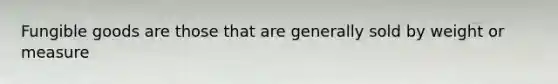 Fungible goods are those that are generally sold by weight or measure