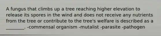 A fungus that climbs up a tree reaching higher elevation to release its spores in the wind and does not receive any nutrients from the tree or contribute to the tree's welfare is described as a ________. -commensal organism -mutalist -parasite -pathogen