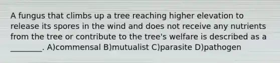 A fungus that climbs up a tree reaching higher elevation to release its spores in the wind and does not receive any nutrients from the tree or contribute to the tree's welfare is described as a ________. A)commensal B)mutualist C)parasite D)pathogen