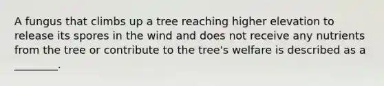 A fungus that climbs up a tree reaching higher elevation to release its spores in the wind and does not receive any nutrients from the tree or contribute to the tree's welfare is described as a ________.