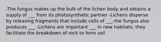 -The fungus makes up the bulk of the lichen body and obtains a supply of ___ from its photosynthetic partner -Lichens disperse by releasing fragments that include cells of ___-the fungus also produces ___ -Lichens are important ___ in new habitats; they facilitate the breakdown of rock to form soil