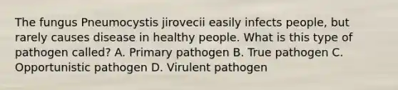 The fungus Pneumocystis jirovecii easily infects people, but rarely causes disease in healthy people. What is this type of pathogen called? A. Primary pathogen B. True pathogen C. Opportunistic pathogen D. Virulent pathogen