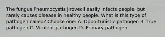 The fungus Pneumocystis jirovecii easily infects people, but rarely causes disease in healthy people. What is this type of pathogen called? Choose one: A. Opportunistic pathogen B. True pathogen C. Virulent pathogen D. Primary pathogen