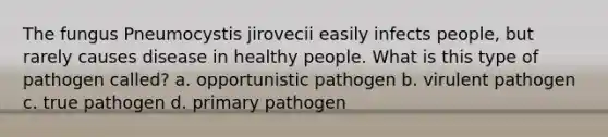 The fungus Pneumocystis jirovecii easily infects people, but rarely causes disease in healthy people. What is this type of pathogen called? a. opportunistic pathogen b. virulent pathogen c. true pathogen d. primary pathogen