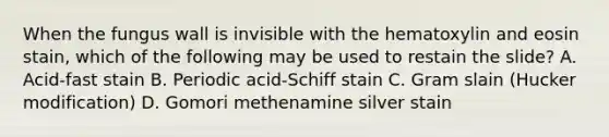 When the fungus wall is invisible with the hematoxylin and eosin stain, which of the following may be used to restain the slide? A. Acid-fast stain B. Periodic acid-Schiff stain C. Gram slain (Hucker modification) D. Gomori methenamine silver stain