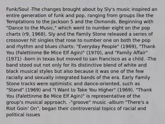 Funk/Soul -The changes brought about by Sly's music inspired an entire generation of funk and pop, ranging from groups like the Temptations to the Jackson 5 and the Osmonds. Beginning with "Dance to the Music," which went to number eight on the pop charts (r9, 1968), Sly and the Family Stone released a series of crossover hit singles that rose to number one on both the pop and rhythm and blues charts: "Everyday People" (1969), "Thank You (Falettinme Be Mice Elf Agin)" (1970), and "Family Affair" (1971) -born in texas but moved to san francisco as a child. -The band stood out not only for its distinctive blend of white and black musical styles but also because it was one of the few racially and sexually integrated bands of the era. Early Family Stone tracks were optimistic and dance-oriented, such as "Stand" (1969) and "I Want to Take You Higher" (1969). "Thank You (Falettinme Be Mice Elf Agin)" is representative of the group's musical approach. -"groove" music -album "There's a Riot Goin' On", began their controversial topics of racial and political issues