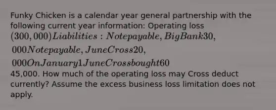 Funky Chicken is a calendar year general partnership with the following current year information: Operating loss(300,000)Liabilities:Note payable, Big Bank30,000Note payable, June Cross20,000 On January 1 June Cross bought 60% of Funky Chicken for45,000. How much of the operating loss may Cross deduct currently? Assume the excess business loss limitation does not apply.