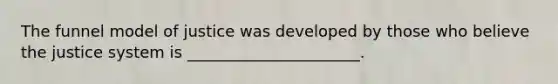The funnel model of justice was developed by those who believe the justice system is ______________________.