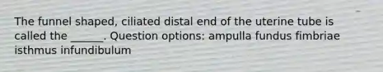 The funnel shaped, ciliated distal end of the uterine tube is called the ______. Question options: ampulla fundus fimbriae isthmus infundibulum