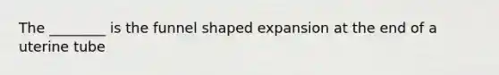 The ________ is the funnel shaped expansion at the end of a uterine tube