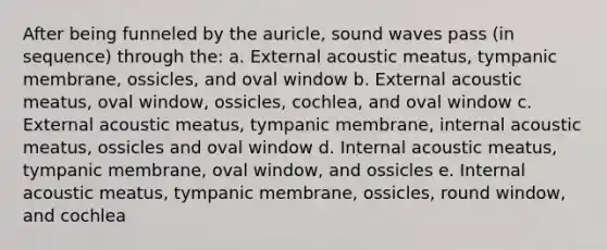 After being funneled by the auricle, sound waves pass (in sequence) through the: a. External acoustic meatus, tympanic membrane, ossicles, and oval window b. External acoustic meatus, oval window, ossicles, cochlea, and oval window c. External acoustic meatus, tympanic membrane, internal acoustic meatus, ossicles and oval window d. Internal acoustic meatus, tympanic membrane, oval window, and ossicles e. Internal acoustic meatus, tympanic membrane, ossicles, round window, and cochlea