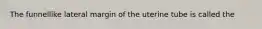 The funnellike lateral margin of the uterine tube is called the