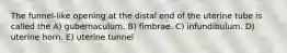 The funnel-like opening at the distal end of the uterine tube is called the A) gubernaculum. B) fimbrae. C) infundibulum. D) uterine horn. E) uterine tunnel