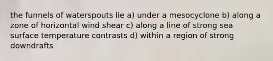 the funnels of waterspouts lie a) under a mesocyclone b) along a zone of horizontal wind shear c) along a line of strong sea surface temperature contrasts d) within a region of strong downdrafts