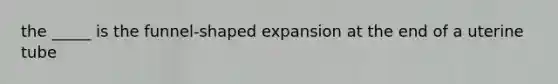 the _____ is the funnel-shaped expansion at the end of a uterine tube