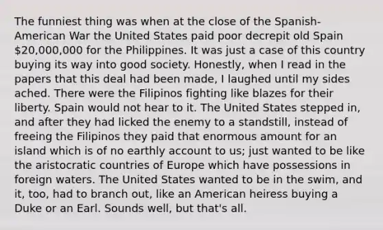 The funniest thing was when at the close of the Spanish-American War the United States paid poor decrepit old Spain 20,000,000 for the Philippines. It was just a case of this country buying its way into good society. Honestly, when I read in the papers that this deal had been made, I laughed until my sides ached. There were the Filipinos fighting like blazes for their liberty. Spain would not hear to it. The United States stepped in, and after they had licked the enemy to a standstill, instead of freeing the Filipinos they paid that enormous amount for an island which is of no earthly account to us; just wanted to be like the aristocratic countries of Europe which have possessions in foreign waters. The United States wanted to be in the swim, and it, too, had to branch out, like an American heiress buying a Duke or an Earl. Sounds well, but that's all.