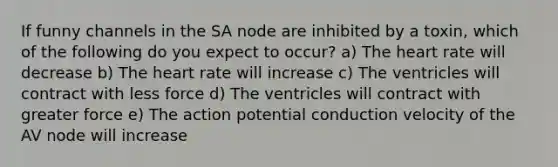 If funny channels in the SA node are inhibited by a toxin, which of the following do you expect to occur? a) The heart rate will decrease b) The heart rate will increase c) The ventricles will contract with less force d) The ventricles will contract with greater force e) The action potential conduction velocity of the AV node will increase