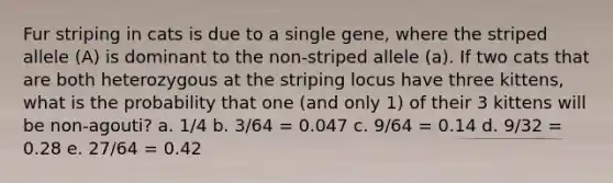 Fur striping in cats is due to a single gene, where the striped allele (A) is dominant to the non-striped allele (a). If two cats that are both heterozygous at the striping locus have three kittens, what is the probability that one (and only 1) of their 3 kittens will be non-agouti? a. 1/4 b. 3/64 = 0.047 c. 9/64 = 0.14 d. 9/32 = 0.28 e. 27/64 = 0.42