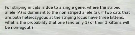 Fur striping in cats is due to a single gene, where the striped allele (A) is dominant to the non-striped allele (a). If two cats that are both heterozygous at the striping locus have three kittens, what is the probability that one (and only 1) of their 3 kittens will be non-agouti?