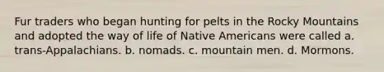 Fur traders who began hunting for pelts in the Rocky Mountains and adopted the way of life of Native Americans were called a. trans-Appalachians. b. nomads. c. mountain men. d. Mormons.