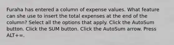 Furaha has entered a column of expense values. What feature can she use to insert the total expenses at the end of the column? Select all the options that apply. Click the AutoSum button. Click the SUM button. Click the AutoSum arrow. Press ALT+=.