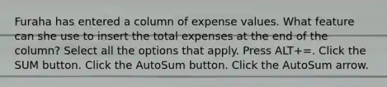 Furaha has entered a column of expense values. What feature can she use to insert the total expenses at the end of the column? Select all the options that apply. Press ALT+=. Click the SUM button. Click the AutoSum button. Click the AutoSum arrow.