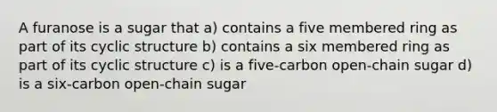 A furanose is a sugar that a) contains a five membered ring as part of its cyclic structure b) contains a six membered ring as part of its cyclic structure c) is a five-carbon open-chain sugar d) is a six-carbon open-chain sugar