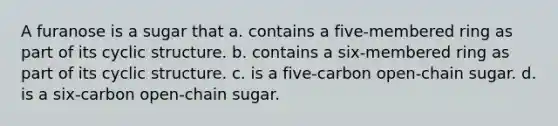 A furanose is a sugar that a. contains a five-membered ring as part of its cyclic structure. b. contains a six-membered ring as part of its cyclic structure. c. is a five-carbon open-chain sugar. d. is a six-carbon open-chain sugar.