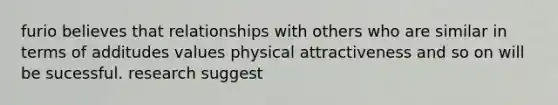 furio believes that relationships with others who are similar in terms of additudes values physical attractiveness and so on will be sucessful. research suggest